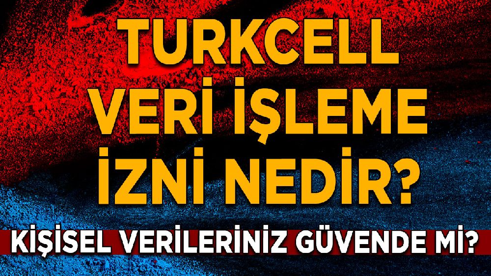 Turkcell veri işleme izni nedir? Kişisel verileriniz güvende mi? 