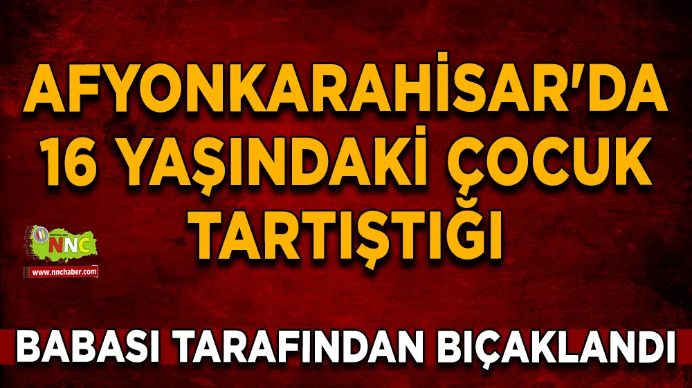 Afyonkarahisar'da 16 yaşındaki çocuk tartıştığı babası tarafından bıçaklandı