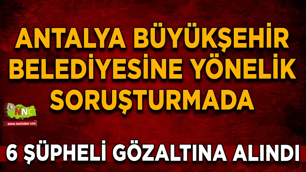 Antalya Büyükşehir Belediyesine yönelik soruşturmada 6 şüpheli gözaltına alındı