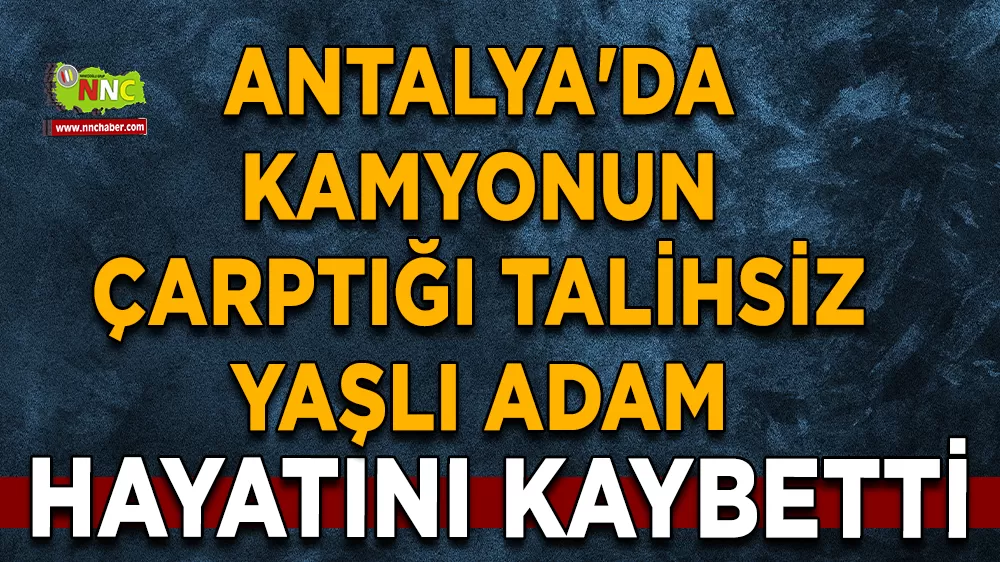 Antalya'da kamyonun çarptığı talihsiz yaşlı adam hayatını kaybetti