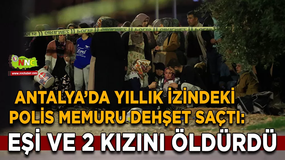Antalya'da polis memuru dehşet saçtı: Eşi ve 2 kızını öldürdü