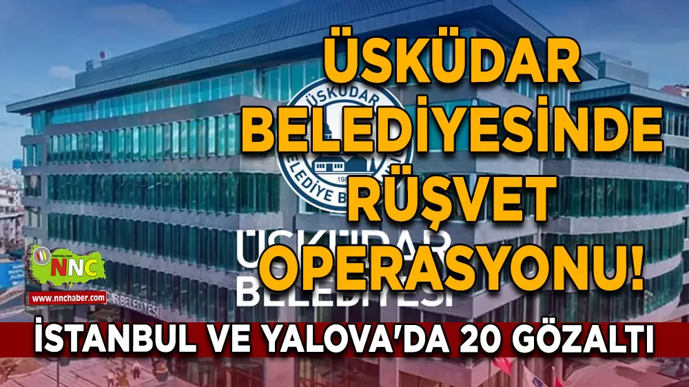 Üsküdar Belediyesinde rüşvet operasyonu! İstanbul ve Yalova'da 20 gözaltı